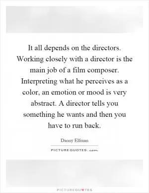It all depends on the directors. Working closely with a director is the main job of a film composer. Interpreting what he perceives as a color, an emotion or mood is very abstract. A director tells you something he wants and then you have to run back Picture Quote #1