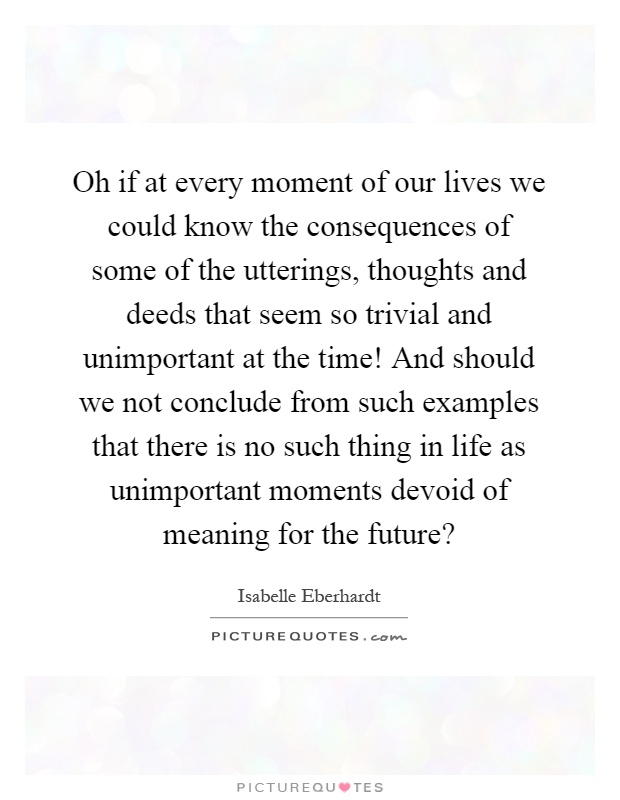Oh if at every moment of our lives we could know the consequences of some of the utterings, thoughts and deeds that seem so trivial and unimportant at the time! And should we not conclude from such examples that there is no such thing in life as unimportant moments devoid of meaning for the future? Picture Quote #1