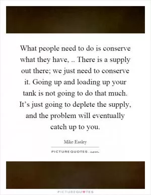 What people need to do is conserve what they have,.. There is a supply out there; we just need to conserve it. Going up and loading up your tank is not going to do that much. It’s just going to deplete the supply, and the problem will eventually catch up to you Picture Quote #1