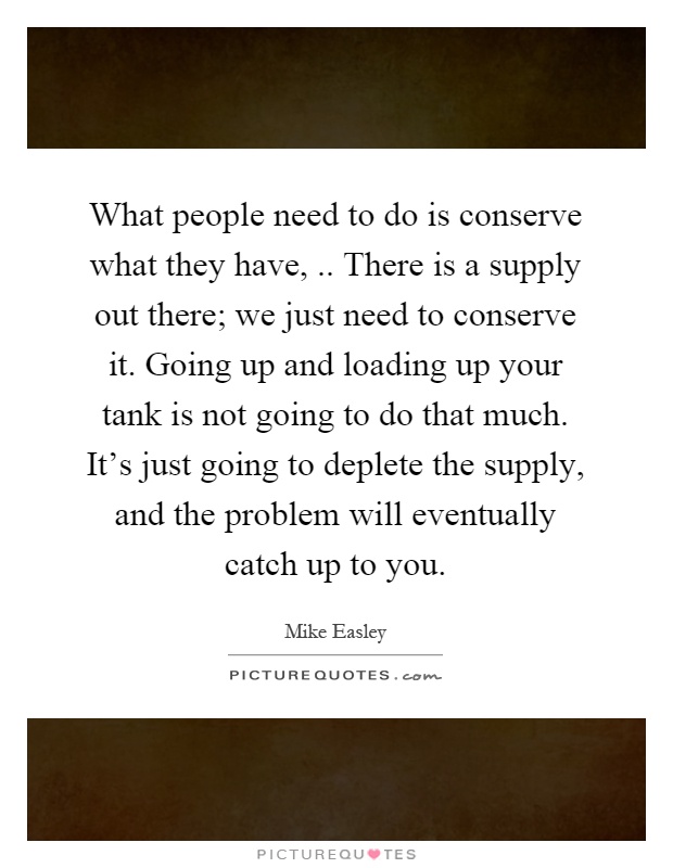 What people need to do is conserve what they have,.. There is a supply out there; we just need to conserve it. Going up and loading up your tank is not going to do that much. It's just going to deplete the supply, and the problem will eventually catch up to you Picture Quote #1
