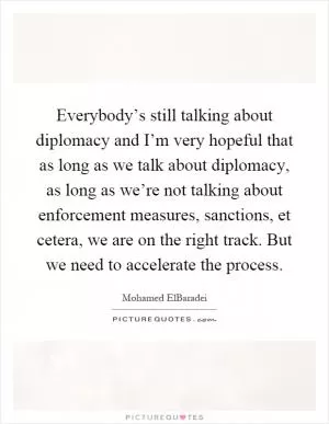 Everybody’s still talking about diplomacy and I’m very hopeful that as long as we talk about diplomacy, as long as we’re not talking about enforcement measures, sanctions, et cetera, we are on the right track. But we need to accelerate the process Picture Quote #1