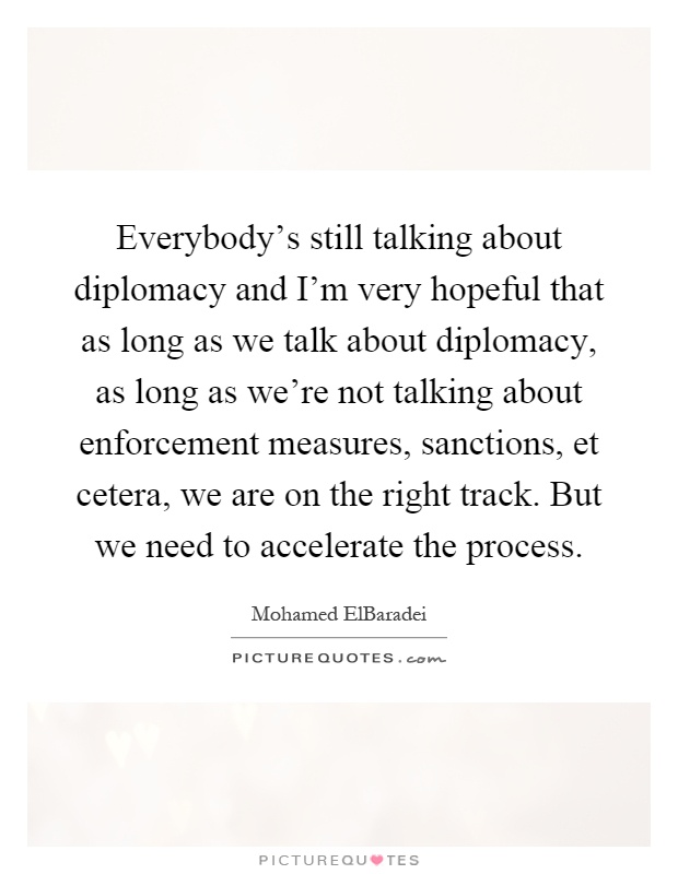 Everybody's still talking about diplomacy and I'm very hopeful that as long as we talk about diplomacy, as long as we're not talking about enforcement measures, sanctions, et cetera, we are on the right track. But we need to accelerate the process Picture Quote #1