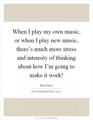 When I play my own music, or when I play new music, there’s much more stress and intensity of thinking about how I’m going to make it work! Picture Quote #1