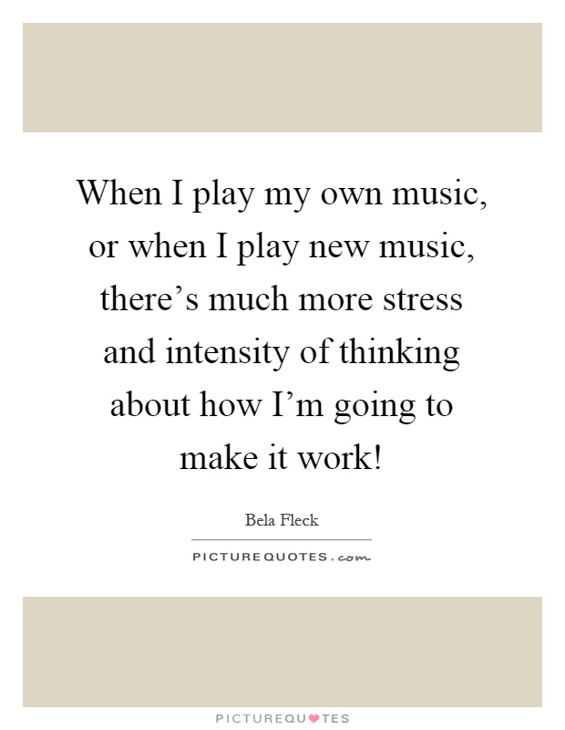 When I play my own music, or when I play new music, there's much more stress and intensity of thinking about how I'm going to make it work! Picture Quote #1