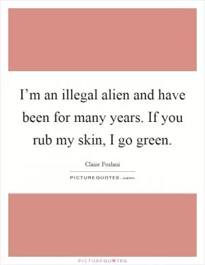 I’m an illegal alien and have been for many years. If you rub my skin, I go green Picture Quote #1