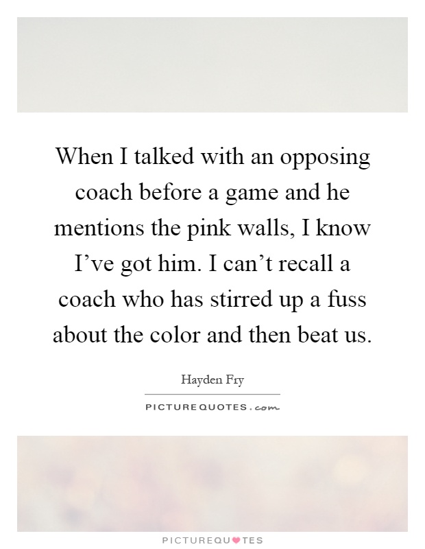 When I talked with an opposing coach before a game and he mentions the pink walls, I know I've got him. I can't recall a coach who has stirred up a fuss about the color and then beat us Picture Quote #1