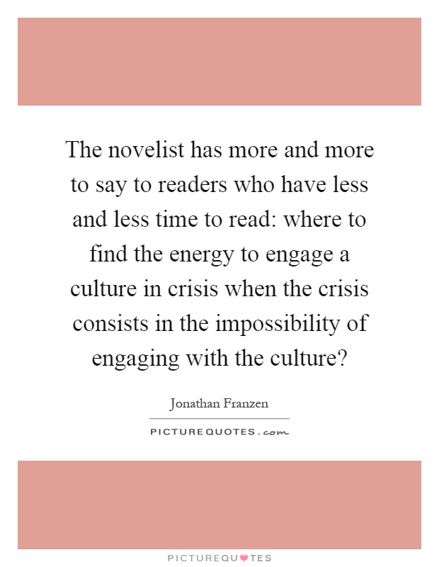 The novelist has more and more to say to readers who have less and less time to read: where to find the energy to engage a culture in crisis when the crisis consists in the impossibility of engaging with the culture? Picture Quote #1