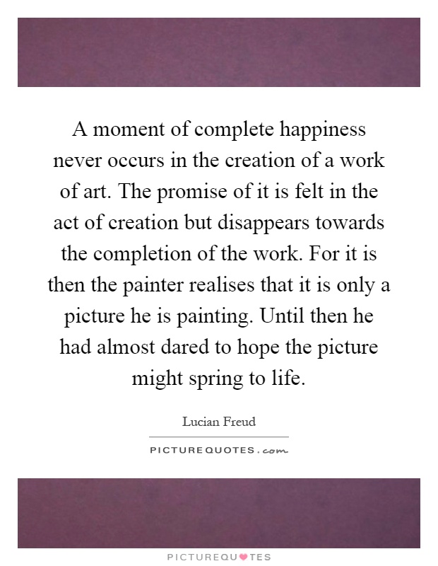 A moment of complete happiness never occurs in the creation of a work of art. The promise of it is felt in the act of creation but disappears towards the completion of the work. For it is then the painter realises that it is only a picture he is painting. Until then he had almost dared to hope the picture might spring to life Picture Quote #1