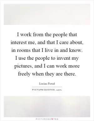 I work from the people that interest me, and that I care about, in rooms that I live in and know. I use the people to invent my pictures, and I can work more freely when they are there Picture Quote #1