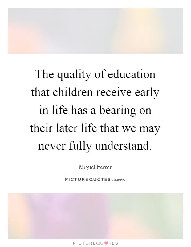The quality of education that children receive early in life has a bearing on their later life that we may never fully understand Picture Quote #1
