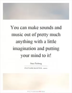 You can make sounds and music out of pretty much anything with a little imagination and putting your mind to it! Picture Quote #1