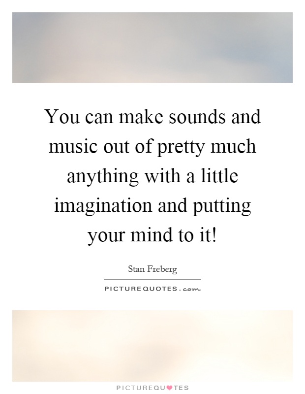 You can make sounds and music out of pretty much anything with a little imagination and putting your mind to it! Picture Quote #1