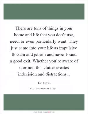 There are tons of things in your home and life that you don’t use, need, or even particularly want. They just came into your life as impulsive flotsam and jetsam and never found a good exit. Whether you’re aware of it or not, this clutter creates indecision and distractions Picture Quote #1