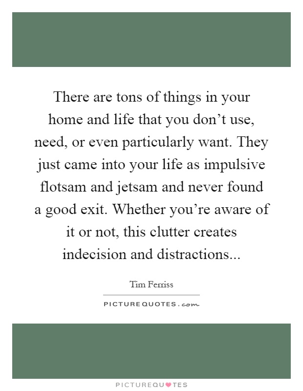 There are tons of things in your home and life that you don't use, need, or even particularly want. They just came into your life as impulsive flotsam and jetsam and never found a good exit. Whether you're aware of it or not, this clutter creates indecision and distractions Picture Quote #1