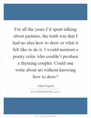 For all the years I’d spent talking about pictures, the truth was that I had no idea how to draw or what it felt like to do it. I would mistrust a poetry critic who couldn’t produce a rhyming couplet. Could one write about art without knowing how to draw? Picture Quote #1