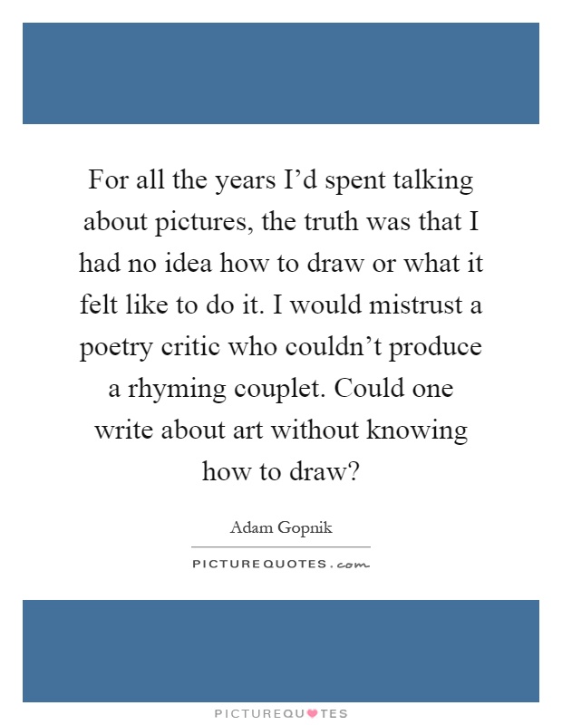 For all the years I'd spent talking about pictures, the truth was that I had no idea how to draw or what it felt like to do it. I would mistrust a poetry critic who couldn't produce a rhyming couplet. Could one write about art without knowing how to draw? Picture Quote #1