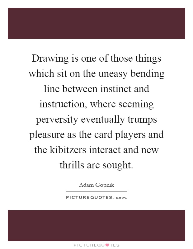 Drawing is one of those things which sit on the uneasy bending line between instinct and instruction, where seeming perversity eventually trumps pleasure as the card players and the kibitzers interact and new thrills are sought Picture Quote #1