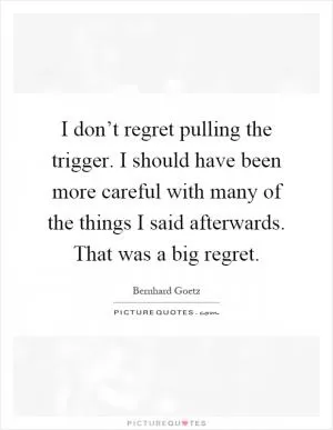 I don’t regret pulling the trigger. I should have been more careful with many of the things I said afterwards. That was a big regret Picture Quote #1