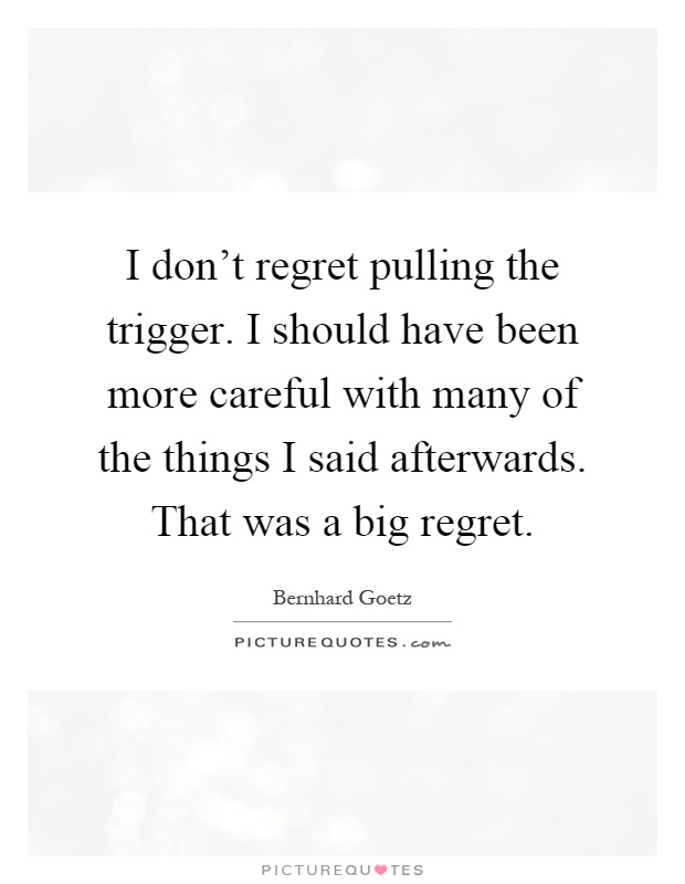 I don't regret pulling the trigger. I should have been more careful with many of the things I said afterwards. That was a big regret Picture Quote #1