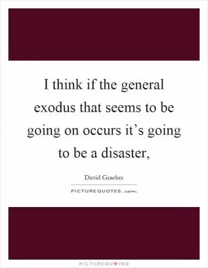 I think if the general exodus that seems to be going on occurs it’s going to be a disaster, Picture Quote #1
