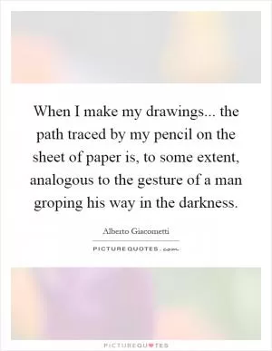 When I make my drawings... the path traced by my pencil on the sheet of paper is, to some extent, analogous to the gesture of a man groping his way in the darkness Picture Quote #1