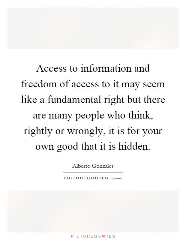 Access to information and freedom of access to it may seem like a fundamental right but there are many people who think, rightly or wrongly, it is for your own good that it is hidden Picture Quote #1