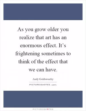 As you grow older you realize that art has an enormous effect. It’s frightening sometimes to think of the effect that we can have Picture Quote #1