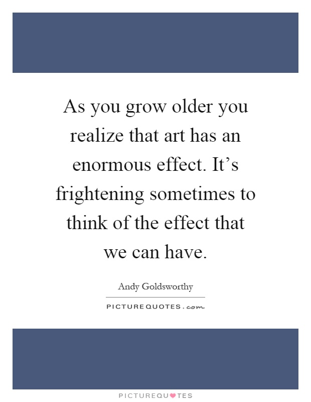 As you grow older you realize that art has an enormous effect. It's frightening sometimes to think of the effect that we can have Picture Quote #1