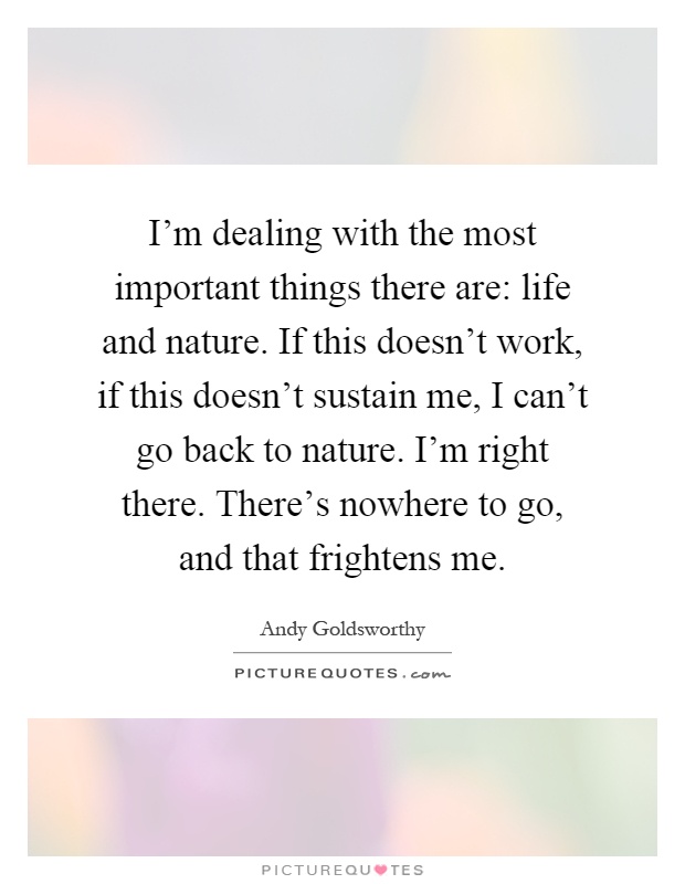 I'm dealing with the most important things there are: life and nature. If this doesn't work, if this doesn't sustain me, I can't go back to nature. I'm right there. There's nowhere to go, and that frightens me Picture Quote #1