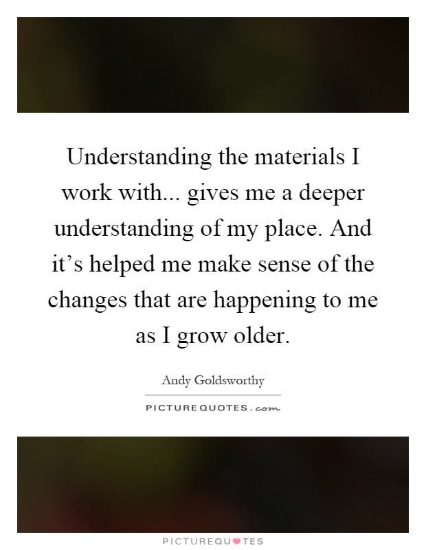 Understanding the materials I work with... gives me a deeper understanding of my place. And it's helped me make sense of the changes that are happening to me as I grow older Picture Quote #1