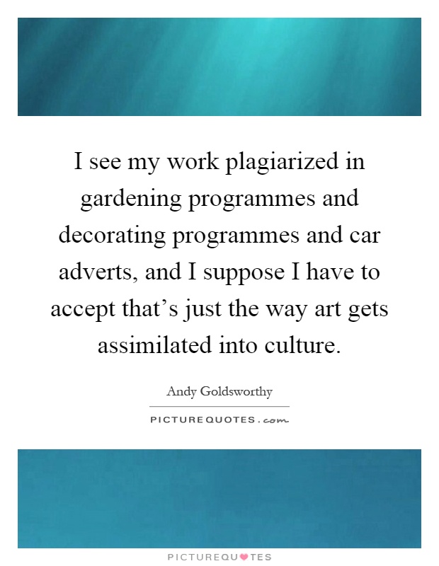 I see my work plagiarized in gardening programmes and decorating programmes and car adverts, and I suppose I have to accept that's just the way art gets assimilated into culture Picture Quote #1