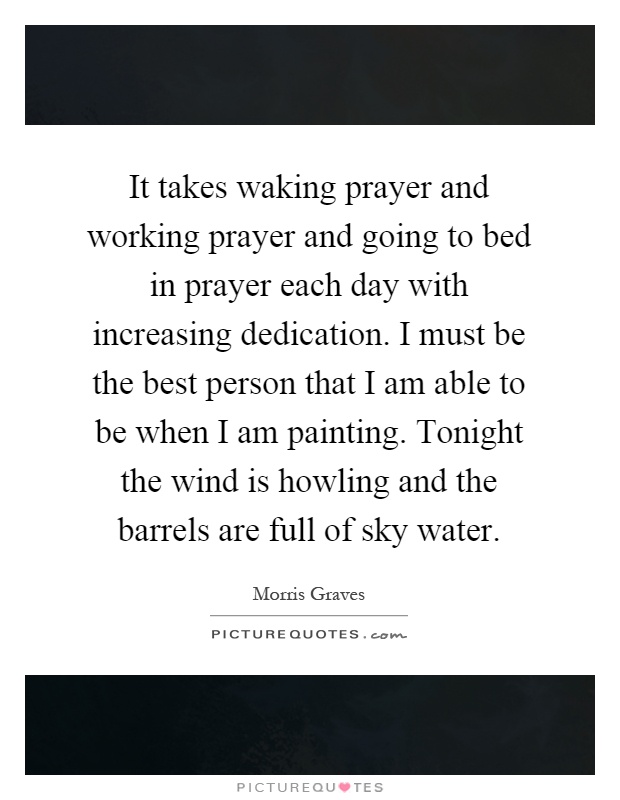 It takes waking prayer and working prayer and going to bed in prayer each day with increasing dedication. I must be the best person that I am able to be when I am painting. Tonight the wind is howling and the barrels are full of sky water Picture Quote #1