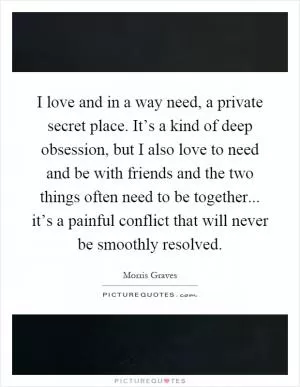 I love and in a way need, a private secret place. It’s a kind of deep obsession, but I also love to need and be with friends and the two things often need to be together... it’s a painful conflict that will never be smoothly resolved Picture Quote #1