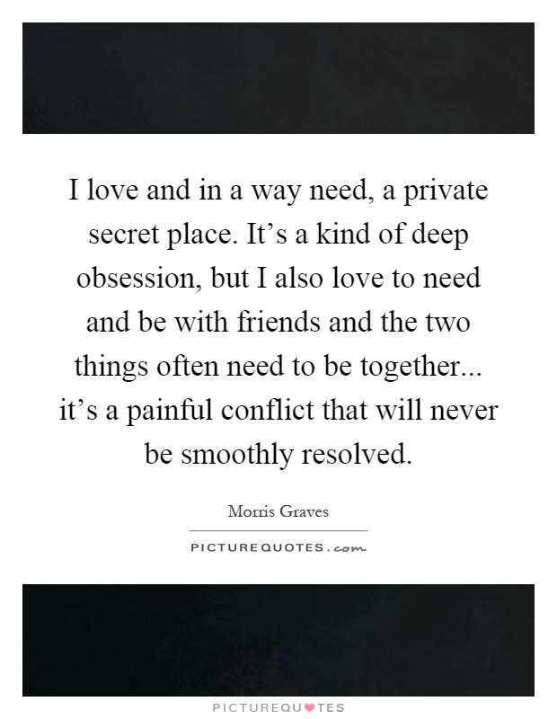 I love and in a way need, a private secret place. It's a kind of deep obsession, but I also love to need and be with friends and the two things often need to be together... it's a painful conflict that will never be smoothly resolved Picture Quote #1