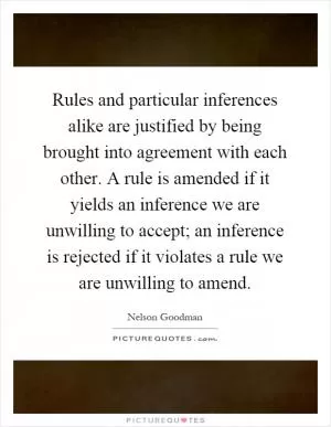 Rules and particular inferences alike are justified by being brought into agreement with each other. A rule is amended if it yields an inference we are unwilling to accept; an inference is rejected if it violates a rule we are unwilling to amend Picture Quote #1