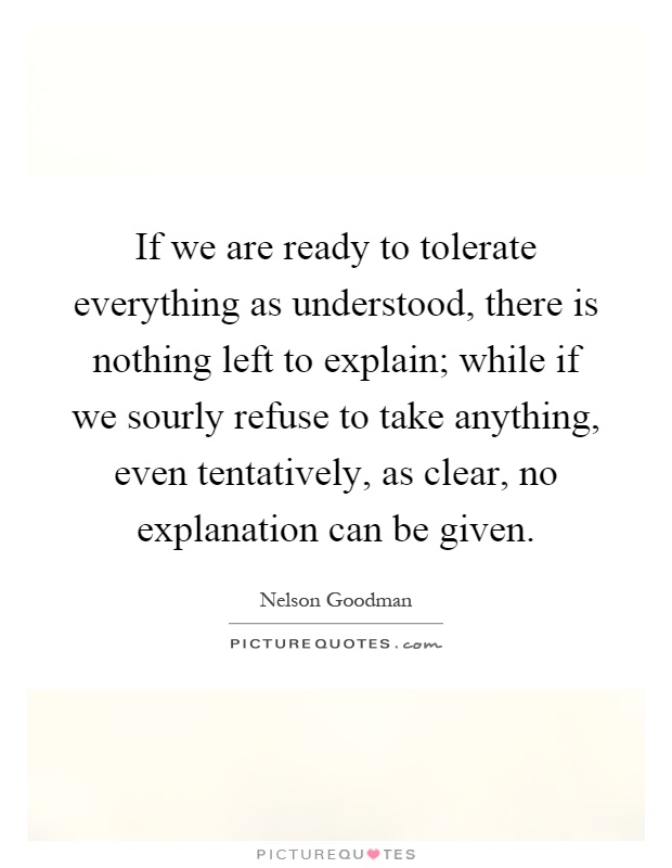 If we are ready to tolerate everything as understood, there is nothing left to explain; while if we sourly refuse to take anything, even tentatively, as clear, no explanation can be given Picture Quote #1