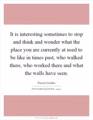 It is interesting sometimes to stop and think and wonder what the place you are currently at used to be like in times past, who walked there, who worked there and what the walls have seen Picture Quote #1