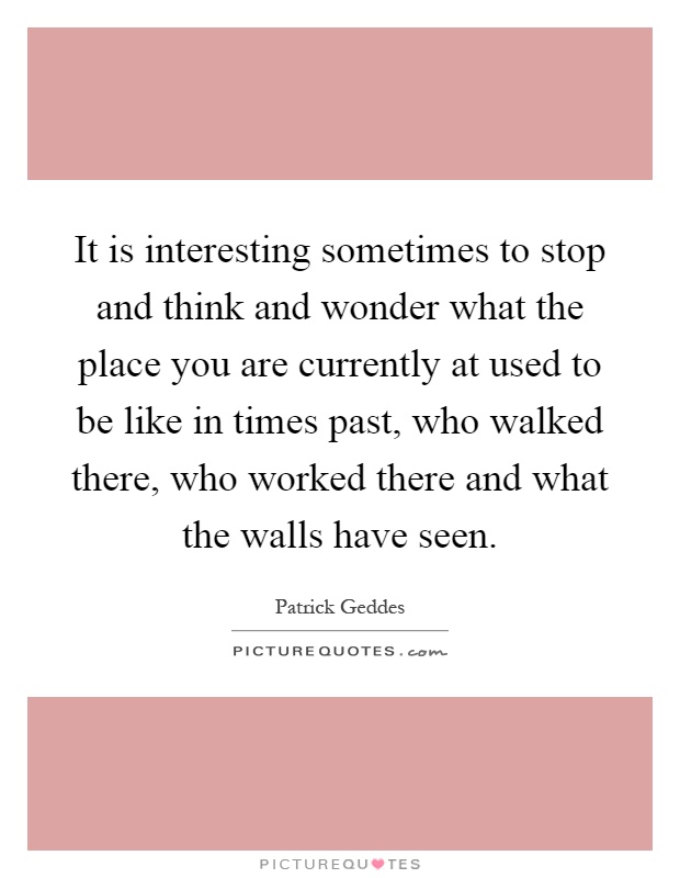 It is interesting sometimes to stop and think and wonder what the place you are currently at used to be like in times past, who walked there, who worked there and what the walls have seen Picture Quote #1