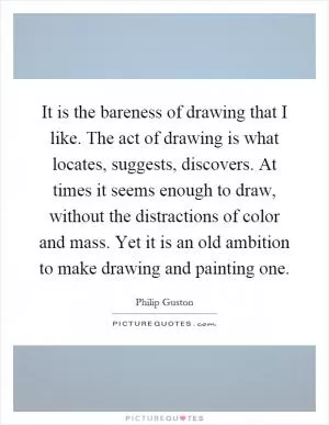 It is the bareness of drawing that I like. The act of drawing is what locates, suggests, discovers. At times it seems enough to draw, without the distractions of color and mass. Yet it is an old ambition to make drawing and painting one Picture Quote #1