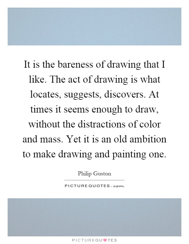 It is the bareness of drawing that I like. The act of drawing is what locates, suggests, discovers. At times it seems enough to draw, without the distractions of color and mass. Yet it is an old ambition to make drawing and painting one Picture Quote #1