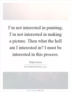 I’m not interested in painting; I’m not interested in making a picture. Then what the hell am I interested in? I must be interested in this process Picture Quote #1