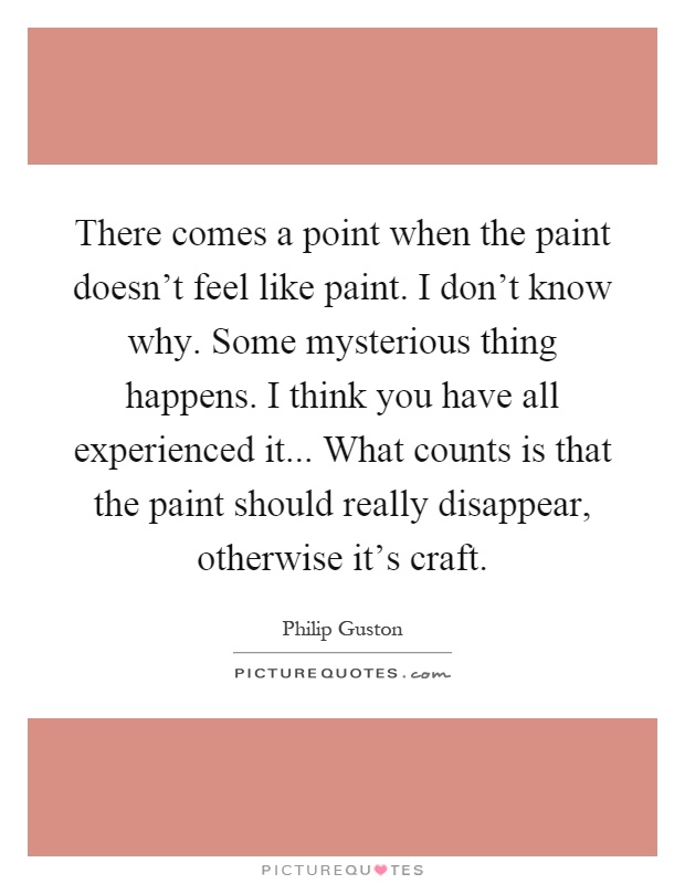 There comes a point when the paint doesn't feel like paint. I don't know why. Some mysterious thing happens. I think you have all experienced it... What counts is that the paint should really disappear, otherwise it's craft Picture Quote #1