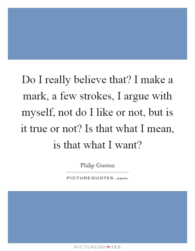 Do I really believe that? I make a mark, a few strokes, I argue with myself, not do I like or not, but is it true or not? Is that what I mean, is that what I want? Picture Quote #1