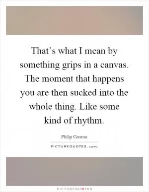 That’s what I mean by something grips in a canvas. The moment that happens you are then sucked into the whole thing. Like some kind of rhythm Picture Quote #1
