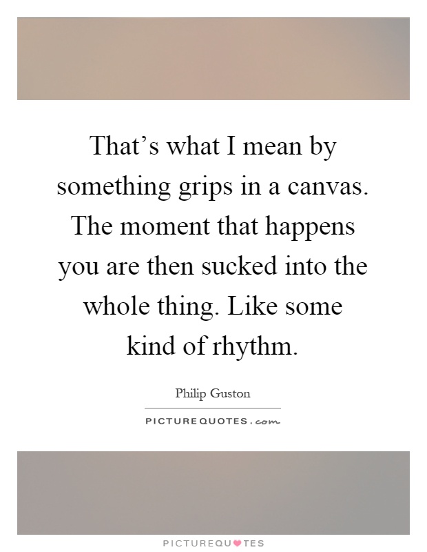 That's what I mean by something grips in a canvas. The moment that happens you are then sucked into the whole thing. Like some kind of rhythm Picture Quote #1
