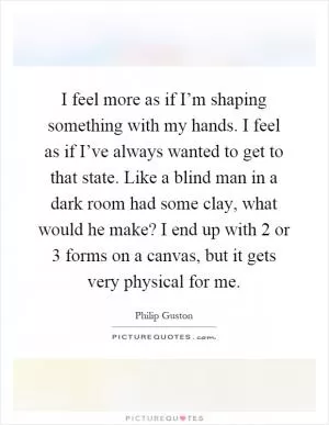 I feel more as if I’m shaping something with my hands. I feel as if I’ve always wanted to get to that state. Like a blind man in a dark room had some clay, what would he make? I end up with 2 or 3 forms on a canvas, but it gets very physical for me Picture Quote #1
