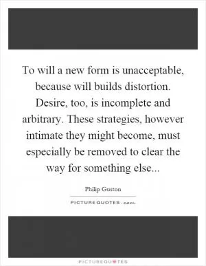 To will a new form is unacceptable, because will builds distortion. Desire, too, is incomplete and arbitrary. These strategies, however intimate they might become, must especially be removed to clear the way for something else Picture Quote #1