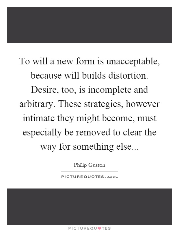 To will a new form is unacceptable, because will builds distortion. Desire, too, is incomplete and arbitrary. These strategies, however intimate they might become, must especially be removed to clear the way for something else Picture Quote #1