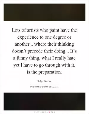 Lots of artists who paint have the experience to one degree or another... where their thinking doesn’t precede their doing... It’s a funny thing, what I really hate yet I have to go through with it, is the preparation Picture Quote #1
