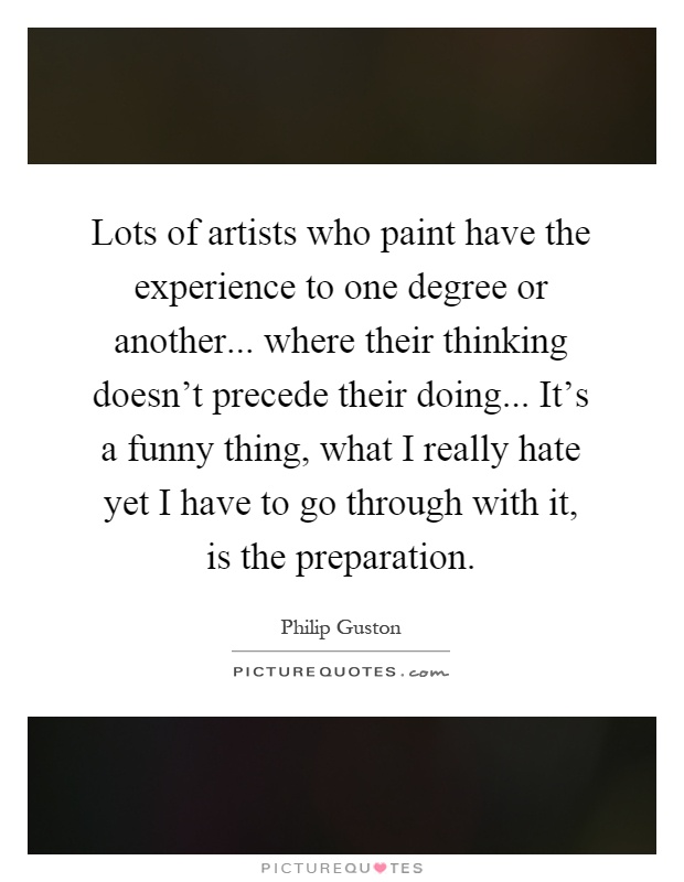 Lots of artists who paint have the experience to one degree or another... where their thinking doesn't precede their doing... It's a funny thing, what I really hate yet I have to go through with it, is the preparation Picture Quote #1